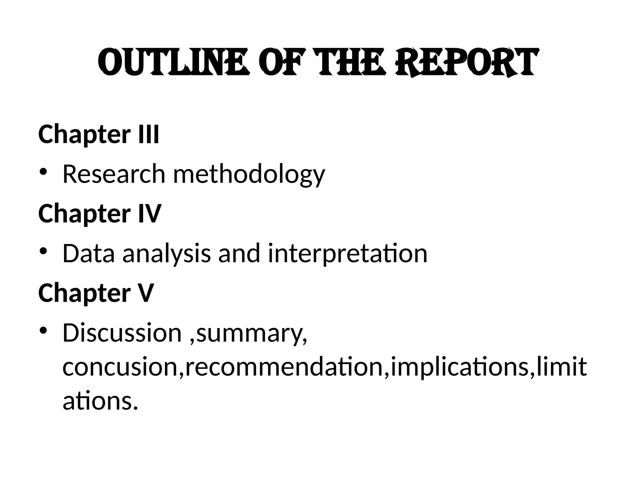 Outline of the report
Chapter III
• Research methodology
Chapter IV
• Data analysis and interpretation
Chapter V
• Discussion ,summary,
concusion,recommendation,implications,limit
ations.
 