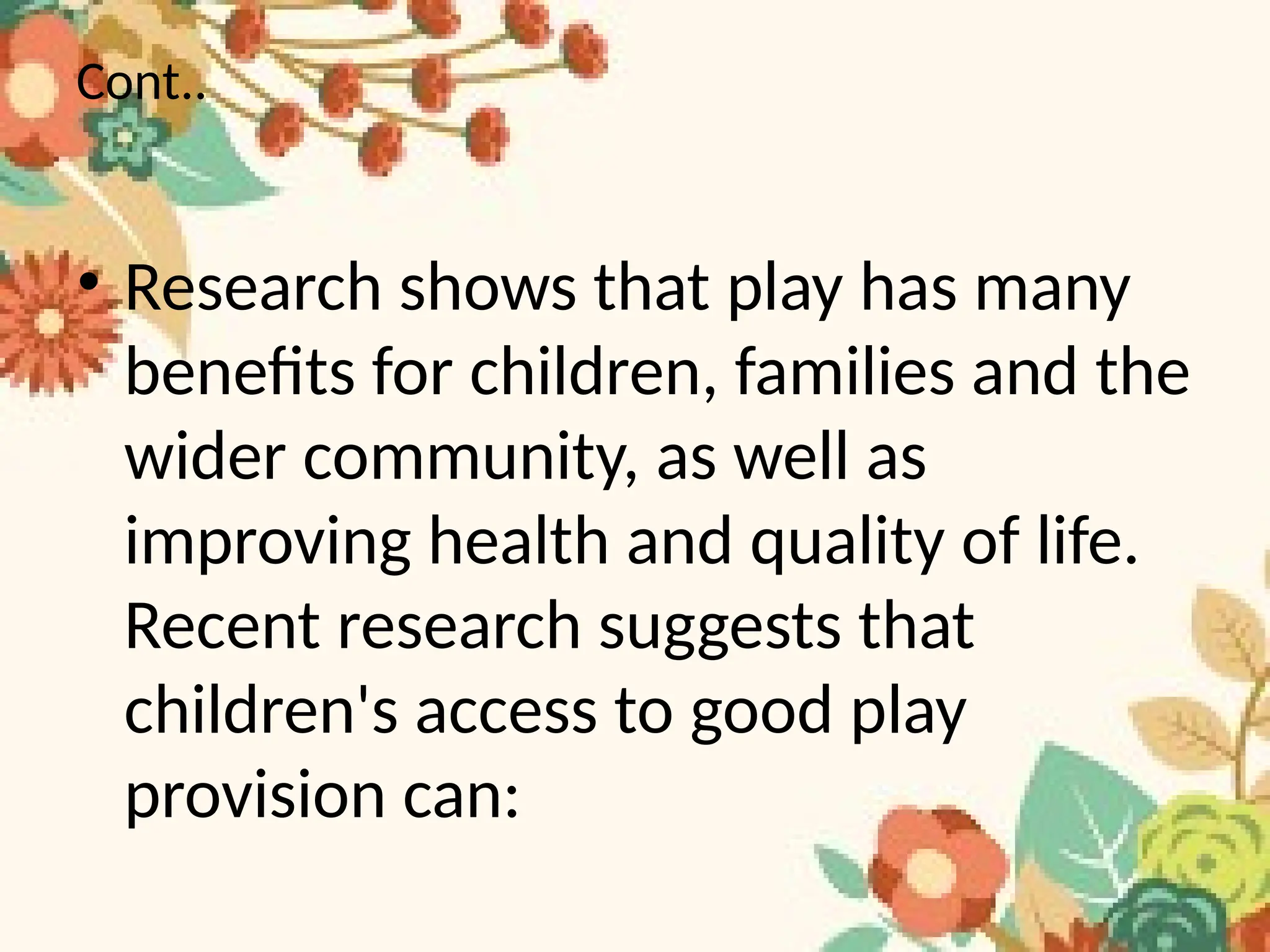 Cont..
• Research shows that play has many
benefits for children, families and the
wider community, as well as
improving health and quality of life.
Recent research suggests that
children's access to good play
provision can:
 