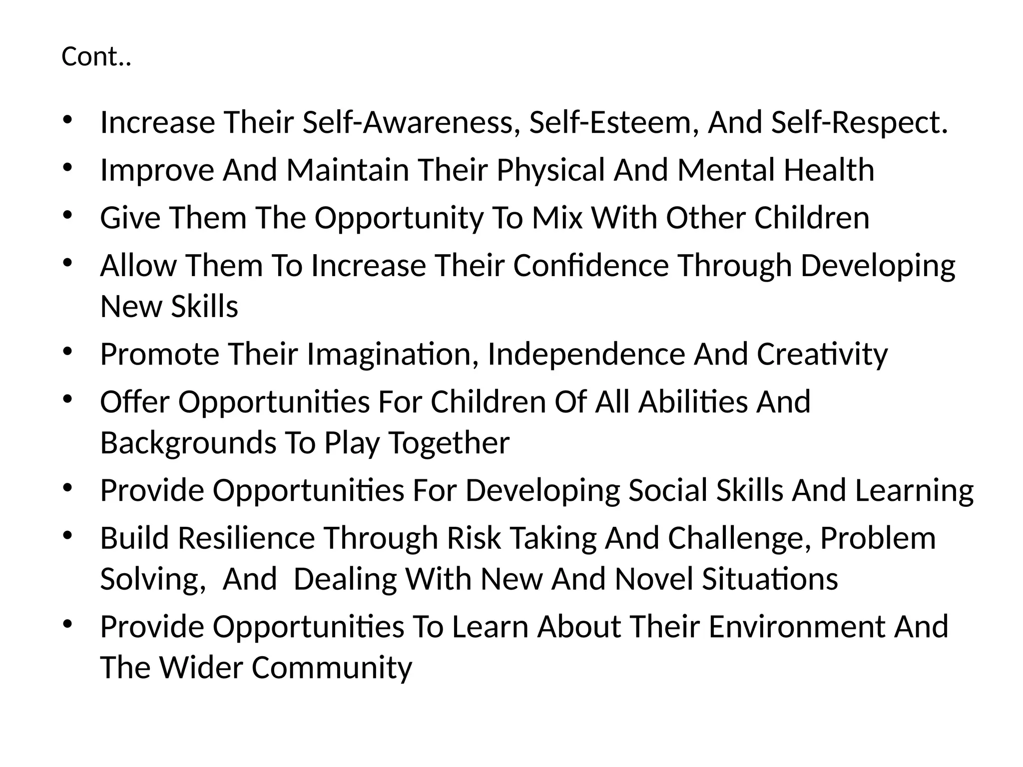 Cont..
• Increase Their Self-Awareness, Self-Esteem, And Self-Respect.
• Improve And Maintain Their Physical And Mental Health
• Give Them The Opportunity To Mix With Other Children
• Allow Them To Increase Their Confidence Through Developing
New Skills
• Promote Their Imagination, Independence And Creativity
• Offer Opportunities For Children Of All Abilities And
Backgrounds To Play Together
• Provide Opportunities For Developing Social Skills And Learning
• Build Resilience Through Risk Taking And Challenge, Problem
Solving, And Dealing With New And Novel Situations
• Provide Opportunities To Learn About Their Environment And
The Wider Community
 
