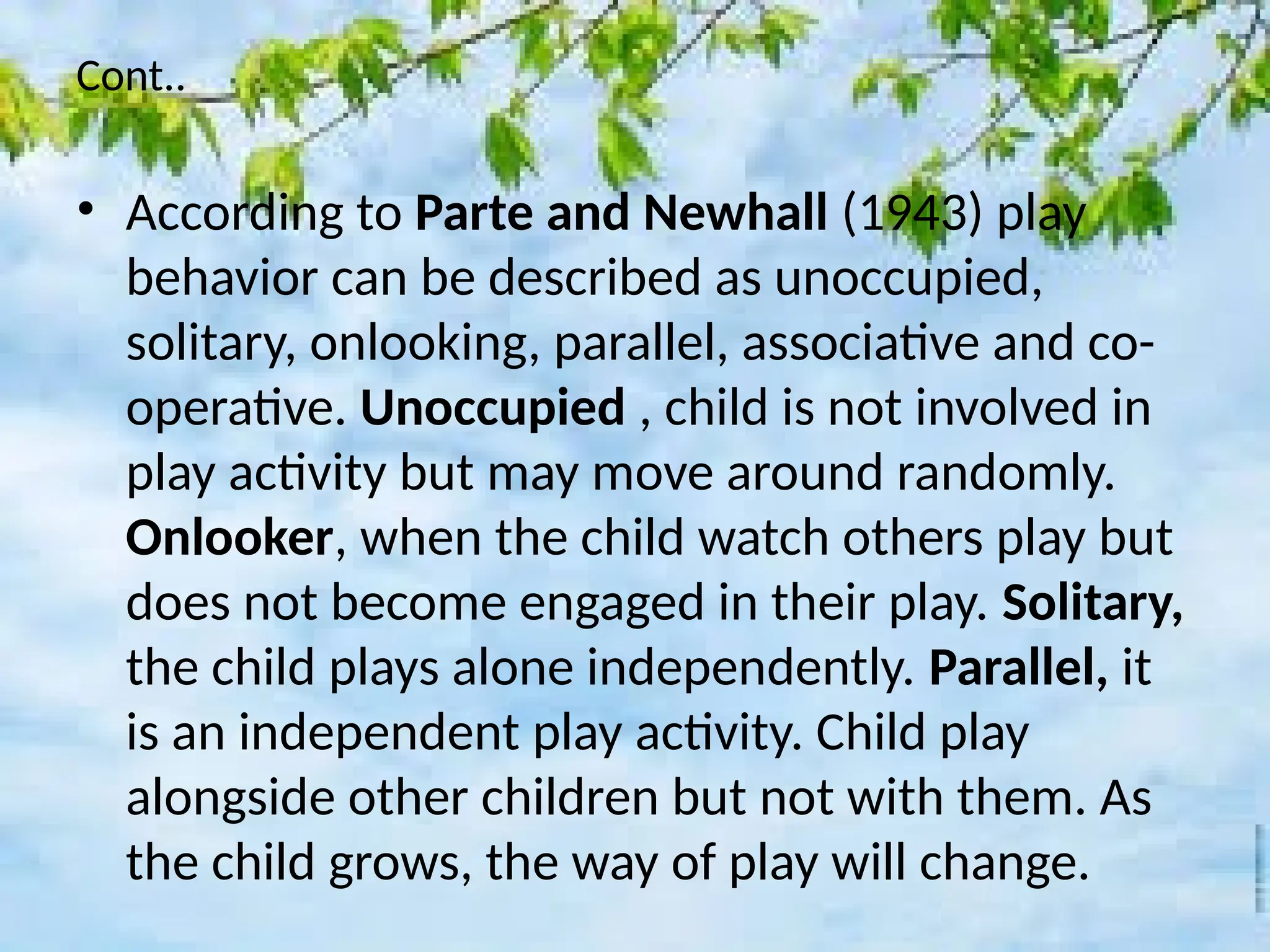 Cont..
• According to Parte and Newhall (1943) play
behavior can be described as unoccupied,
solitary, onlooking, parallel, associative and co-
operative. Unoccupied , child is not involved in
play activity but may move around randomly.
Onlooker, when the child watch others play but
does not become engaged in their play. Solitary,
the child plays alone independently. Parallel, it
is an independent play activity. Child play
alongside other children but not with them. As
the child grows, the way of play will change.
 