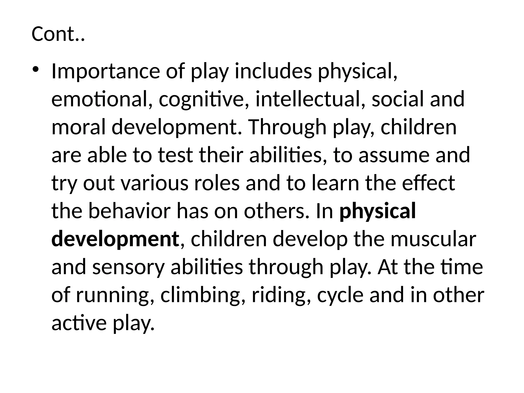 Cont..
• Importance of play includes physical,
emotional, cognitive, intellectual, social and
moral development. Through play, children
are able to test their abilities, to assume and
try out various roles and to learn the effect
the behavior has on others. In physical
development, children develop the muscular
and sensory abilities through play. At the time
of running, climbing, riding, cycle and in other
active play.
 