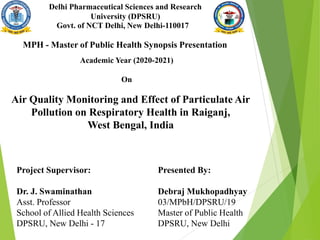 Delhi Pharmaceutical Sciences and Research
University (DPSRU)
Govt. of NCT Delhi, New Delhi-110017
MPH - Master of Public Health Synopsis Presentation
Academic Year (2020-2021)
On
Air Quality Monitoring and Effect of Particulate Air
Pollution on Respiratory Health in Raiganj,
West Bengal, India
Project Supervisor:
Dr. J. Swaminathan
Asst. Professor
School of Allied Health Sciences
DPSRU, New Delhi - 17
Presented By:
Debraj Mukhopadhyay
03/MPbH/DPSRU/19
Master of Public Health
DPSRU, New Delhi
 