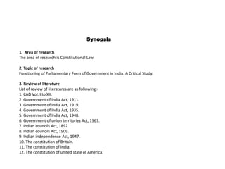 Synopsis
1. Area of research
The area of research is Constitutional Law
2. Topic of research
Functioning of Parliamentary Form of Government in India: A Critical Study.
3. Review of literature
List of review of literatures are as following:-
1. CAD Vol. I to XII.
2. Government of India Act, 1911.
3. Government of India Act, 1919.
4. Government of India Act, 1935.
5. Government of India Act, 1948.
6. Government of union territories Act, 1963.
7. Indian councils Act, 1892.
8. Indian councils Act, 1909.
9. Indian independence Act, 1947.
10. The constitution of Britain.
11. The constitution of India.
12. The constitution of united state of America.
 