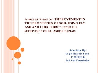 A PRESENTATION ON “IMPROVEMENT IN
THE PROPERTIES OF SOIL USING FLY
ASH AND COIR FIBRE” UNDER THE
SUPERVISION OF ER. ASHISH KUMAR.
Submitted By:
Saqib Hussain Shah
19MCE1144
Soil And Foundation
 
