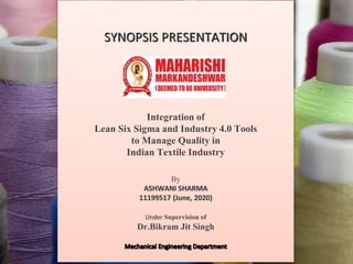SYNOPSIS PRESENTATION
Integration of
Lean Six Sigma and Industry 4.0 Tools
to Manage Quality in
Indian Textile Industry
By
ASHWANI SHARMA
11199517 (June, 2020)
Under Supervision of
Dr.Bikram Jit Singh
 