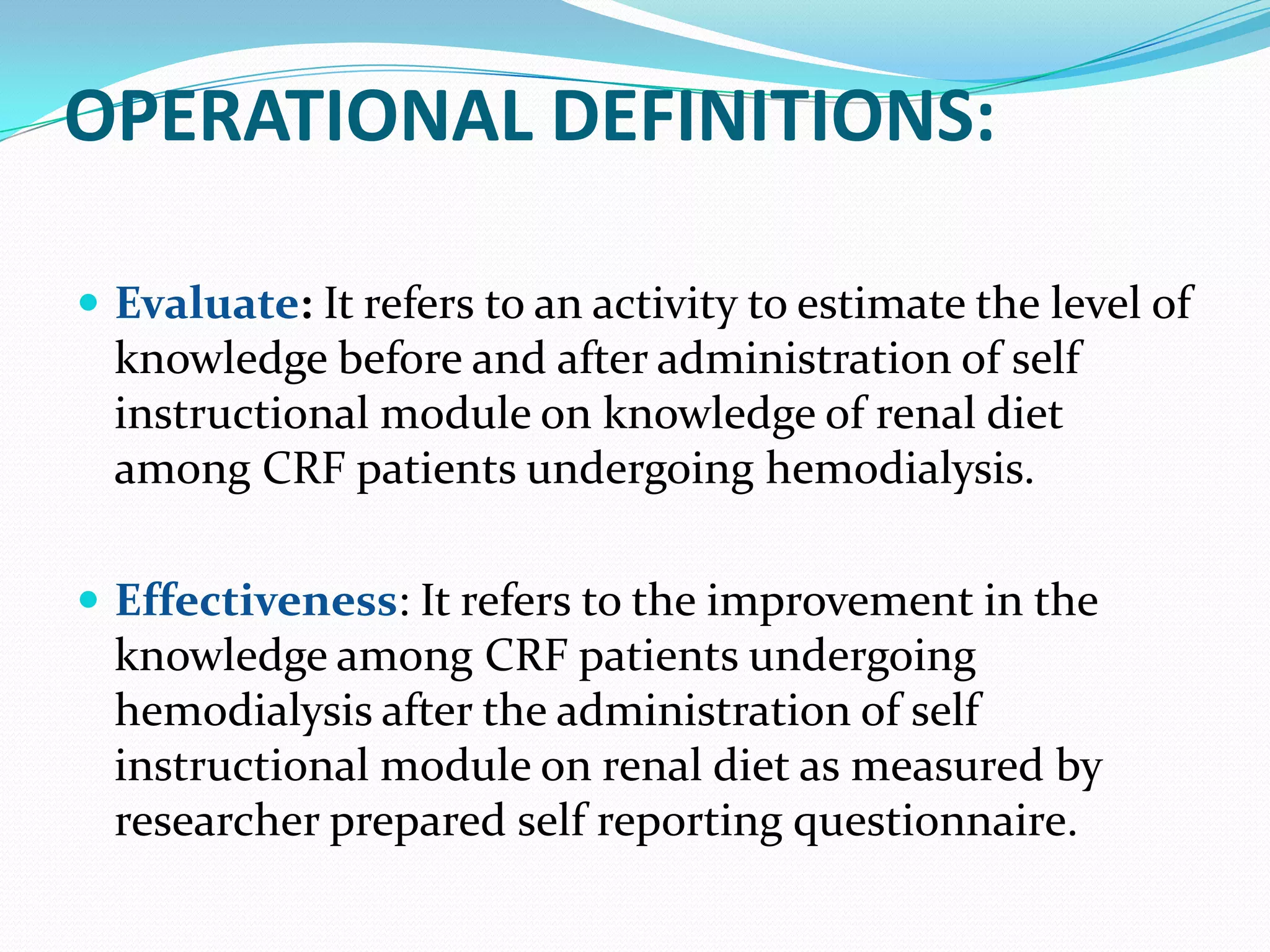 OPERATIONAL DEFINITIONS:
 Evaluate: It refers to an activity to estimate the level of
knowledge before and after administration of self
instructional module on knowledge of renal diet
among CRF patients undergoing hemodialysis.
 Effectiveness: It refers to the improvement in the
knowledge among CRF patients undergoing
hemodialysis after the administration of self
instructional module on renal diet as measured by
researcher prepared self reporting questionnaire.
 