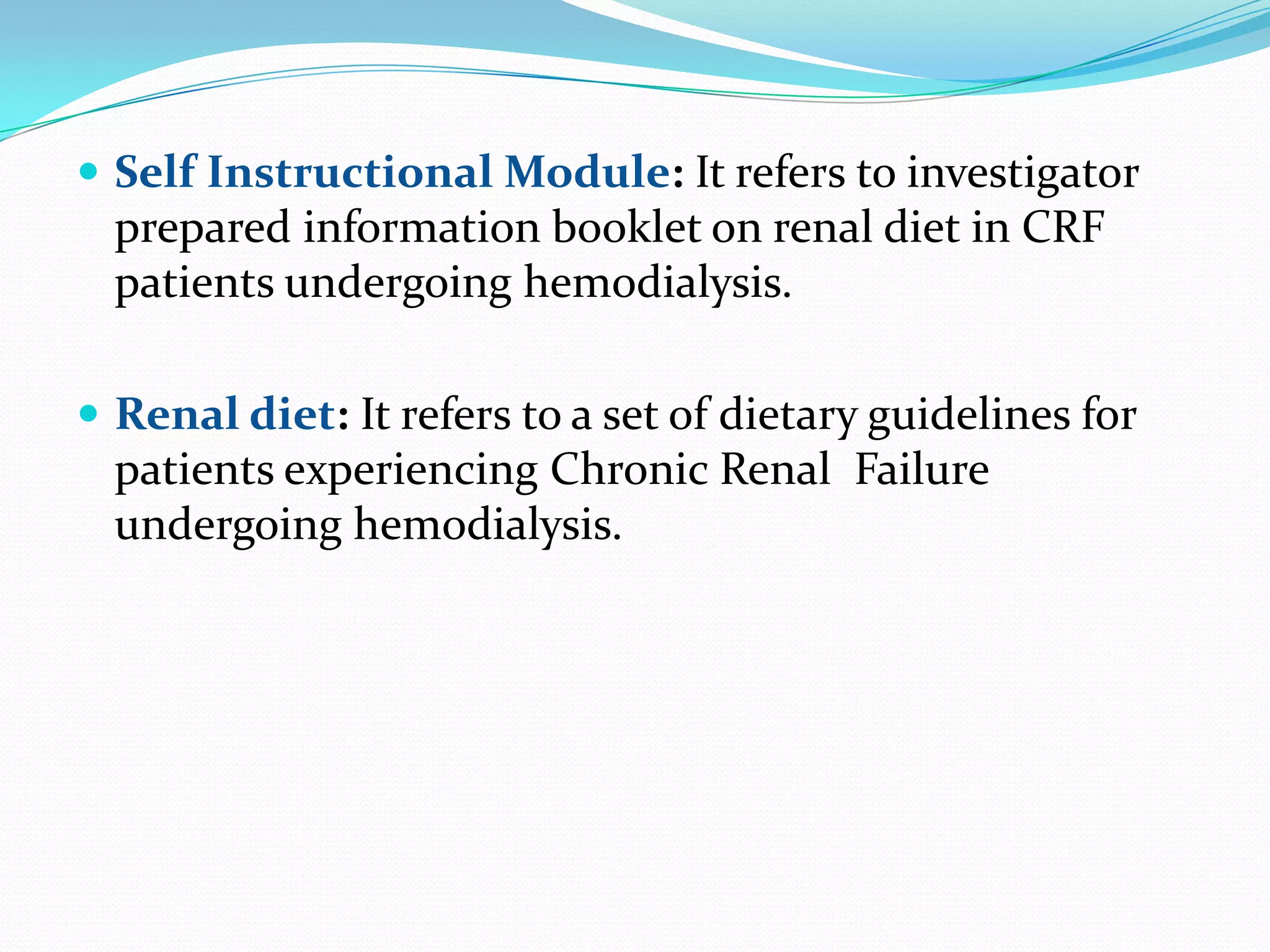  Self Instructional Module: It refers to investigator
prepared information booklet on renal diet in CRF
patients undergoing hemodialysis.
 Renal diet: It refers to a set of dietary guidelines for
patients experiencing Chronic Renal Failure
undergoing hemodialysis.
 