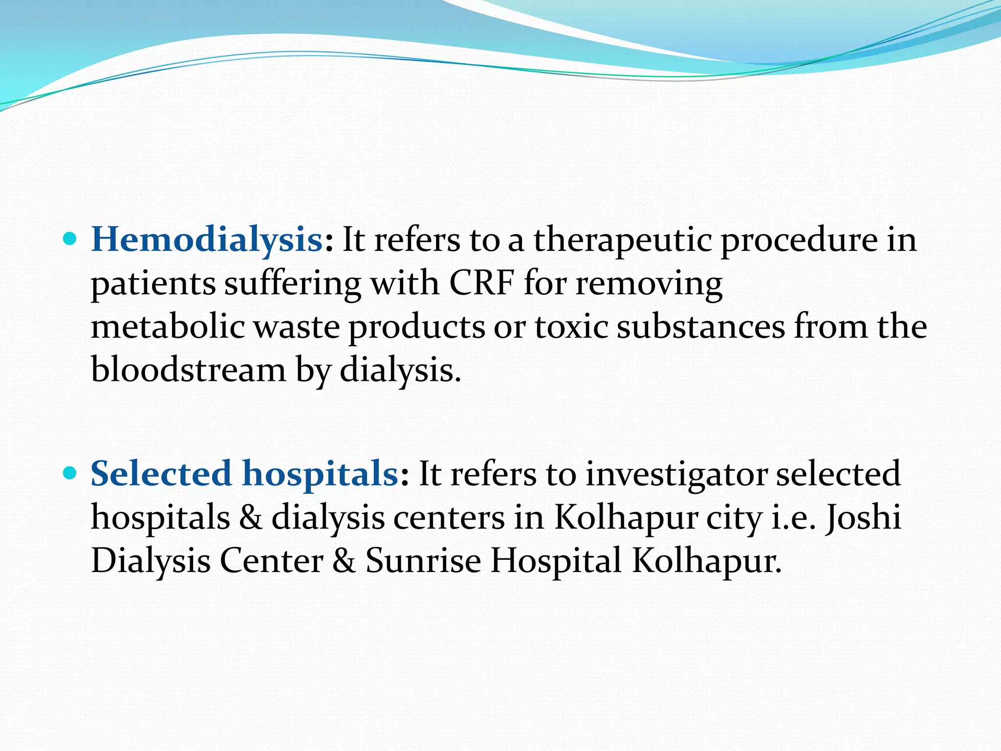  Hemodialysis: It refers to a therapeutic procedure in
patients suffering with CRF for removing
metabolic waste products or toxic substances from the
bloodstream by dialysis.
 Selected hospitals: It refers to investigator selected
hospitals & dialysis centers in Kolhapur city i.e. Joshi
Dialysis Center & Sunrise Hospital Kolhapur.
 