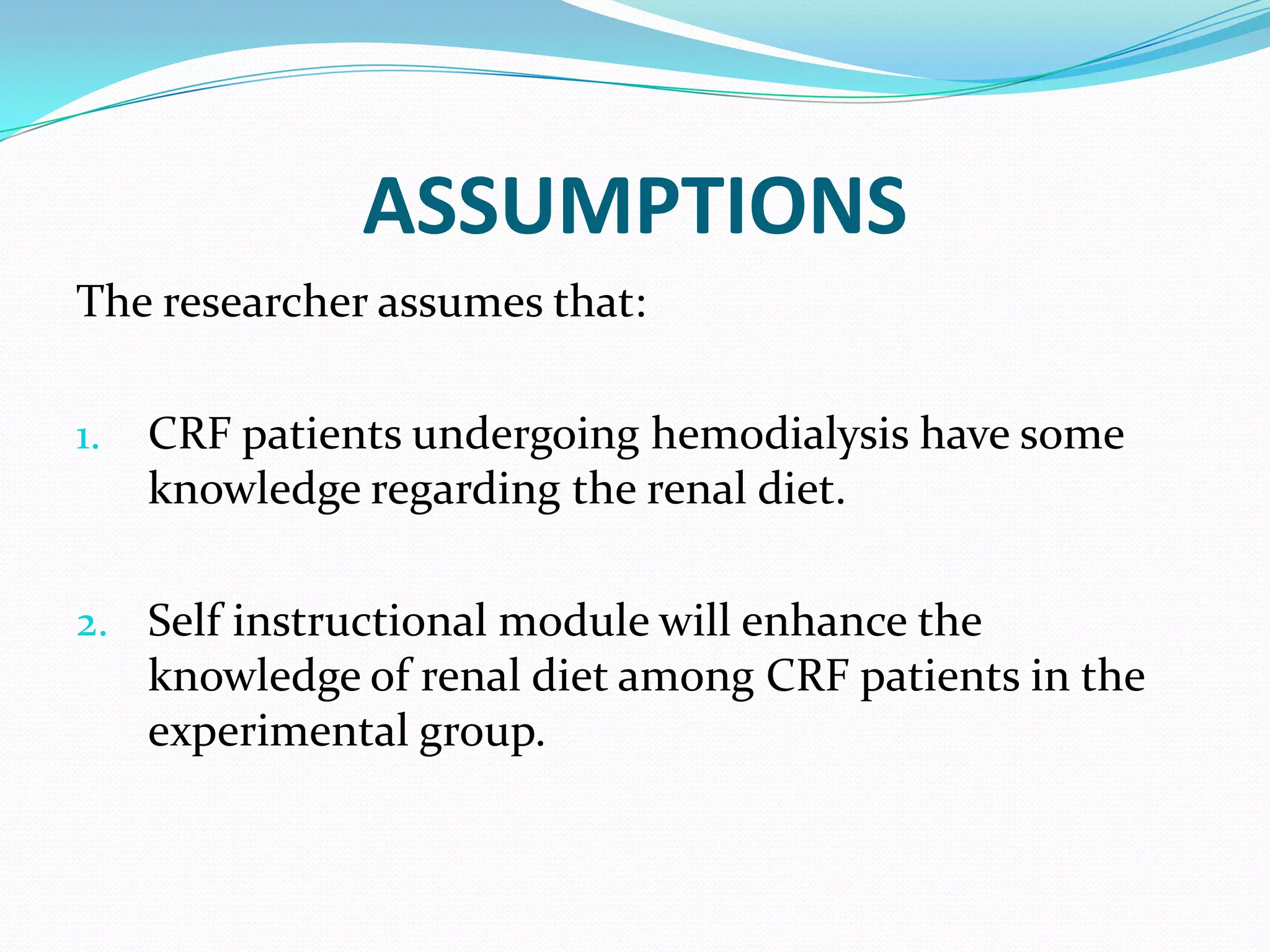 ASSUMPTIONS
The researcher assumes that:
1. CRF patients undergoing hemodialysis have some
knowledge regarding the renal diet.
2. Self instructional module will enhance the
knowledge of renal diet among CRF patients in the
experimental group.
 