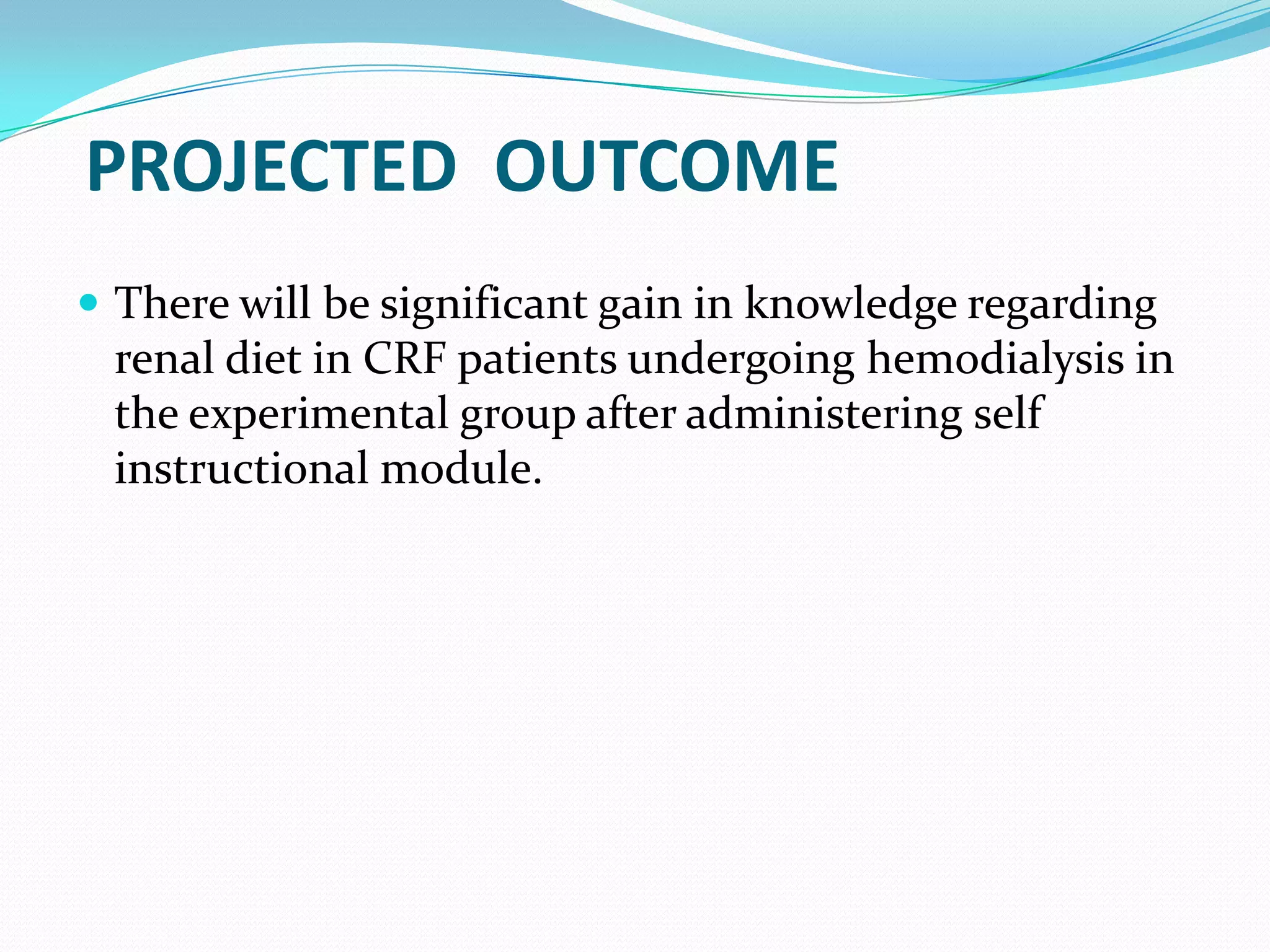 PROJECTED OUTCOME
 There will be significant gain in knowledge regarding
renal diet in CRF patients undergoing hemodialysis in
the experimental group after administering self
instructional module.
 