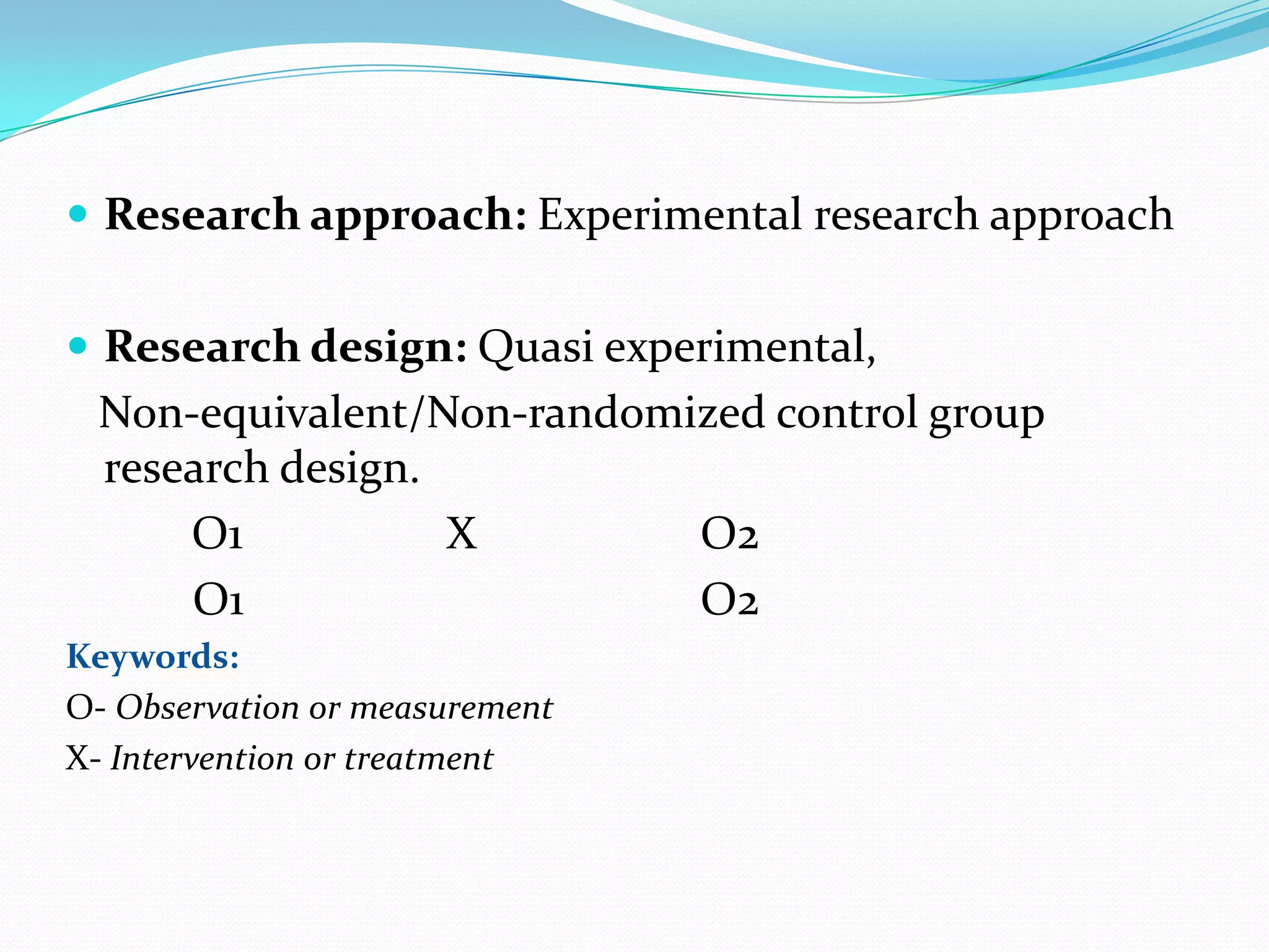  Research approach: Experimental research approach
 Research design: Quasi experimental,
Non-equivalent/Non-randomized control group
research design.
O1 X O2
O1 O2
Keywords:
O- Observation or measurement
X- Intervention or treatment
 