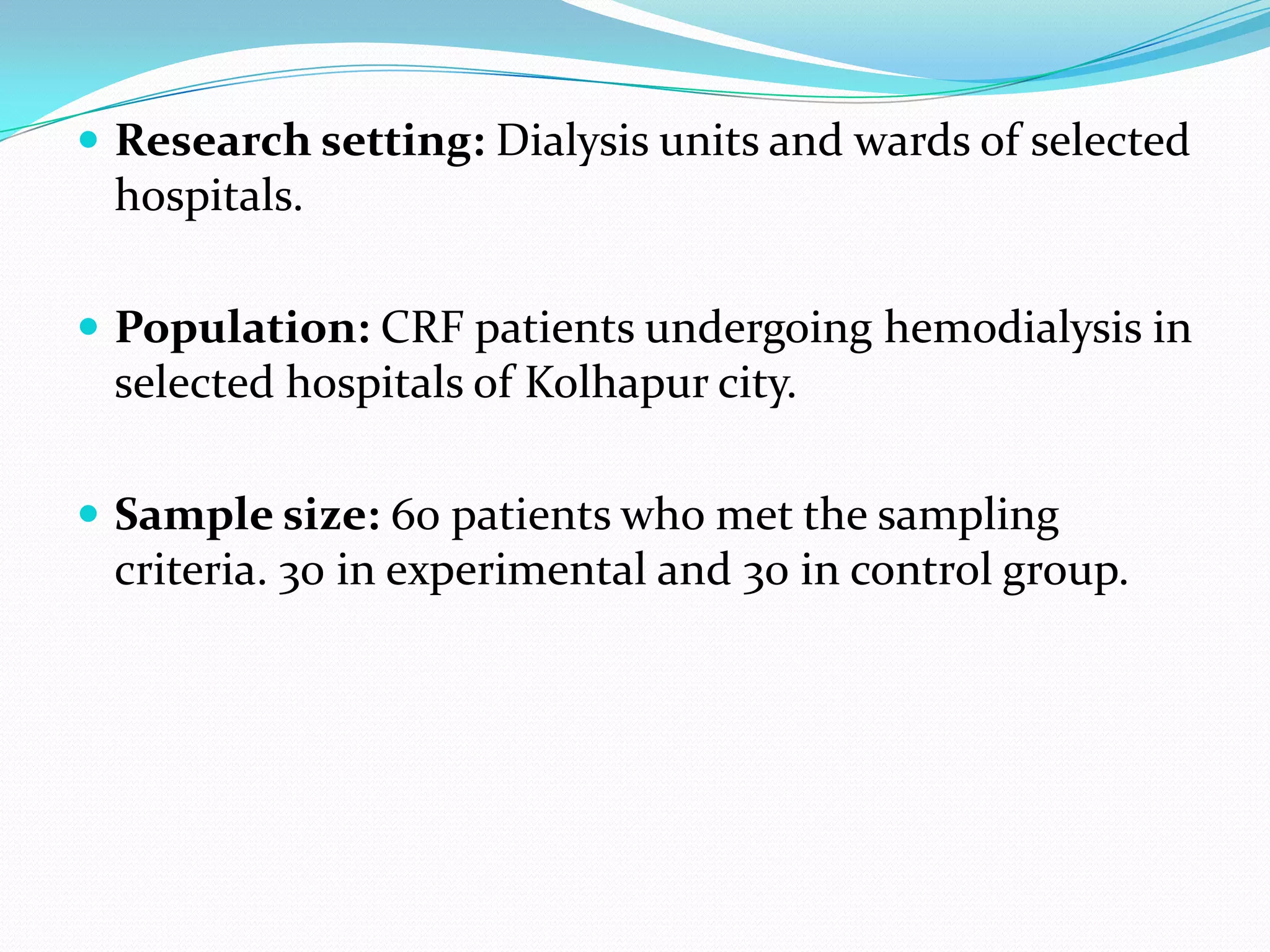  Research setting: Dialysis units and wards of selected
hospitals.
 Population: CRF patients undergoing hemodialysis in
selected hospitals of Kolhapur city.
 Sample size: 60 patients who met the sampling
criteria. 30 in experimental and 30 in control group.
 