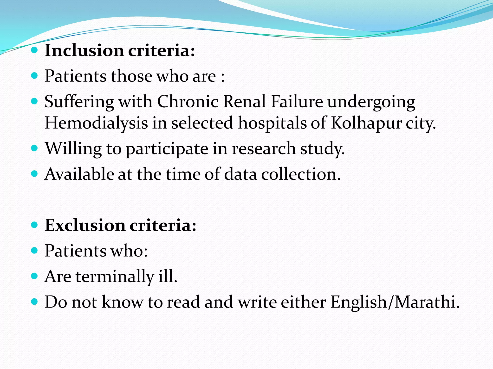  Inclusion criteria:
 Patients those who are :
 Suffering with Chronic Renal Failure undergoing
Hemodialysis in selected hospitals of Kolhapur city.
 Willing to participate in research study.
 Available at the time of data collection.
 Exclusion criteria:
 Patients who:
 Are terminally ill.
 Do not know to read and write either English/Marathi.
 