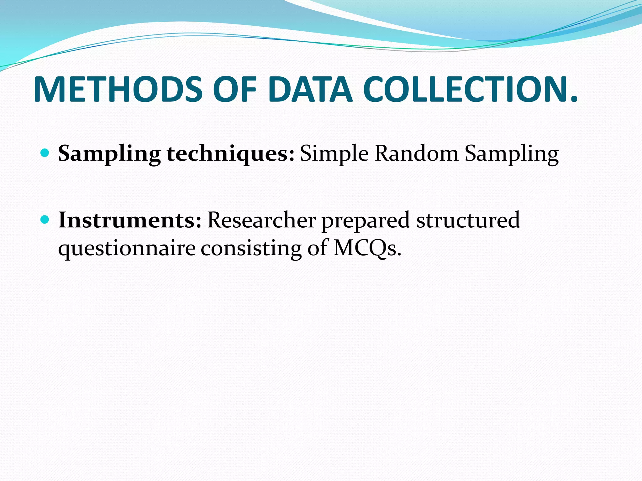 METHODS OF DATA COLLECTION.
 Sampling techniques: Simple Random Sampling
 Instruments: Researcher prepared structured
questionnaire consisting of MCQs.
 