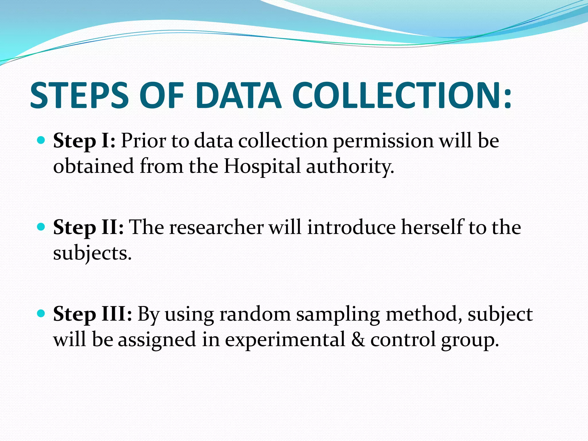 STEPS OF DATA COLLECTION:
 Step I: Prior to data collection permission will be
obtained from the Hospital authority.
 Step II: The researcher will introduce herself to the
subjects.
 Step III: By using random sampling method, subject
will be assigned in experimental & control group.
 