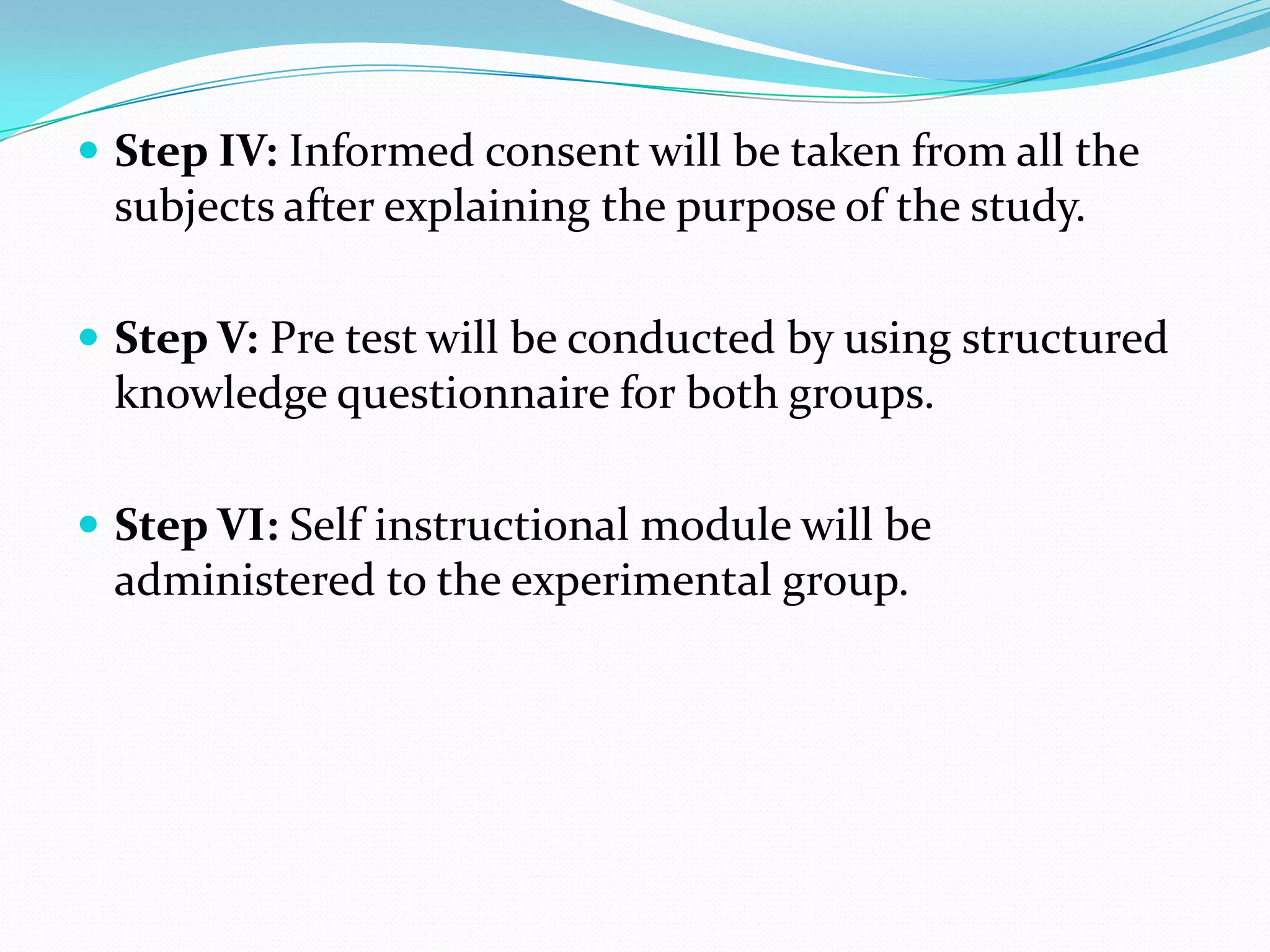  Step IV: Informed consent will be taken from all the
subjects after explaining the purpose of the study.
 Step V: Pre test will be conducted by using structured
knowledge questionnaire for both groups.
 Step VI: Self instructional module will be
administered to the experimental group.
 