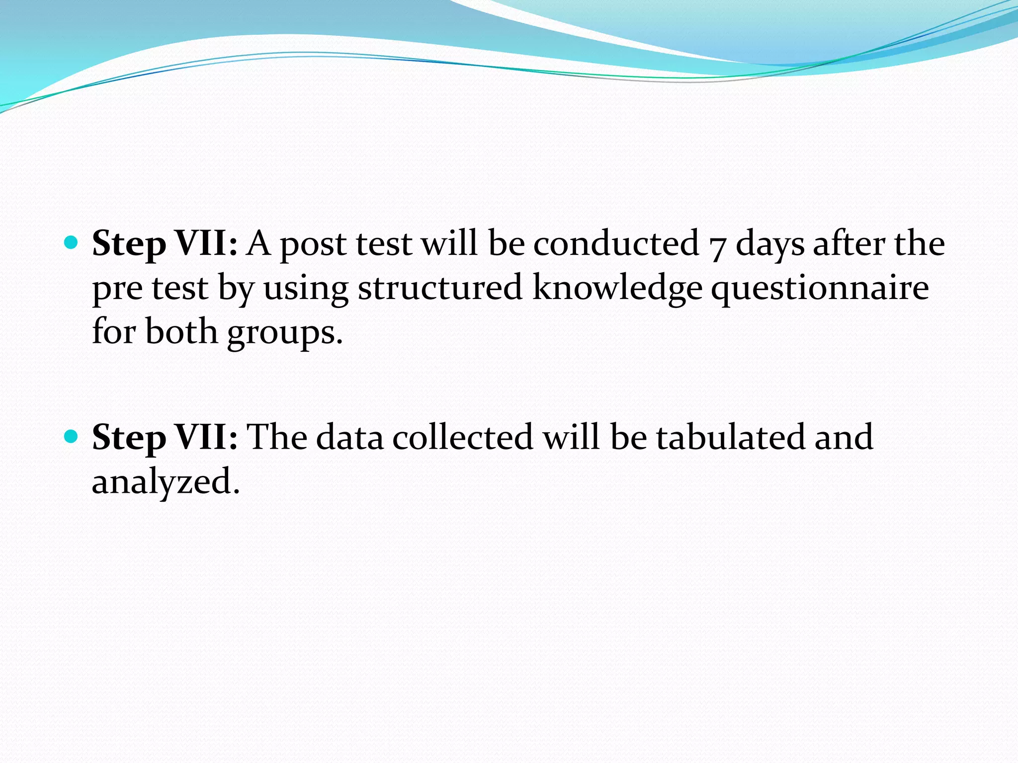  Step VII: A post test will be conducted 7 days after the
pre test by using structured knowledge questionnaire
for both groups.
 Step VII: The data collected will be tabulated and
analyzed.
 