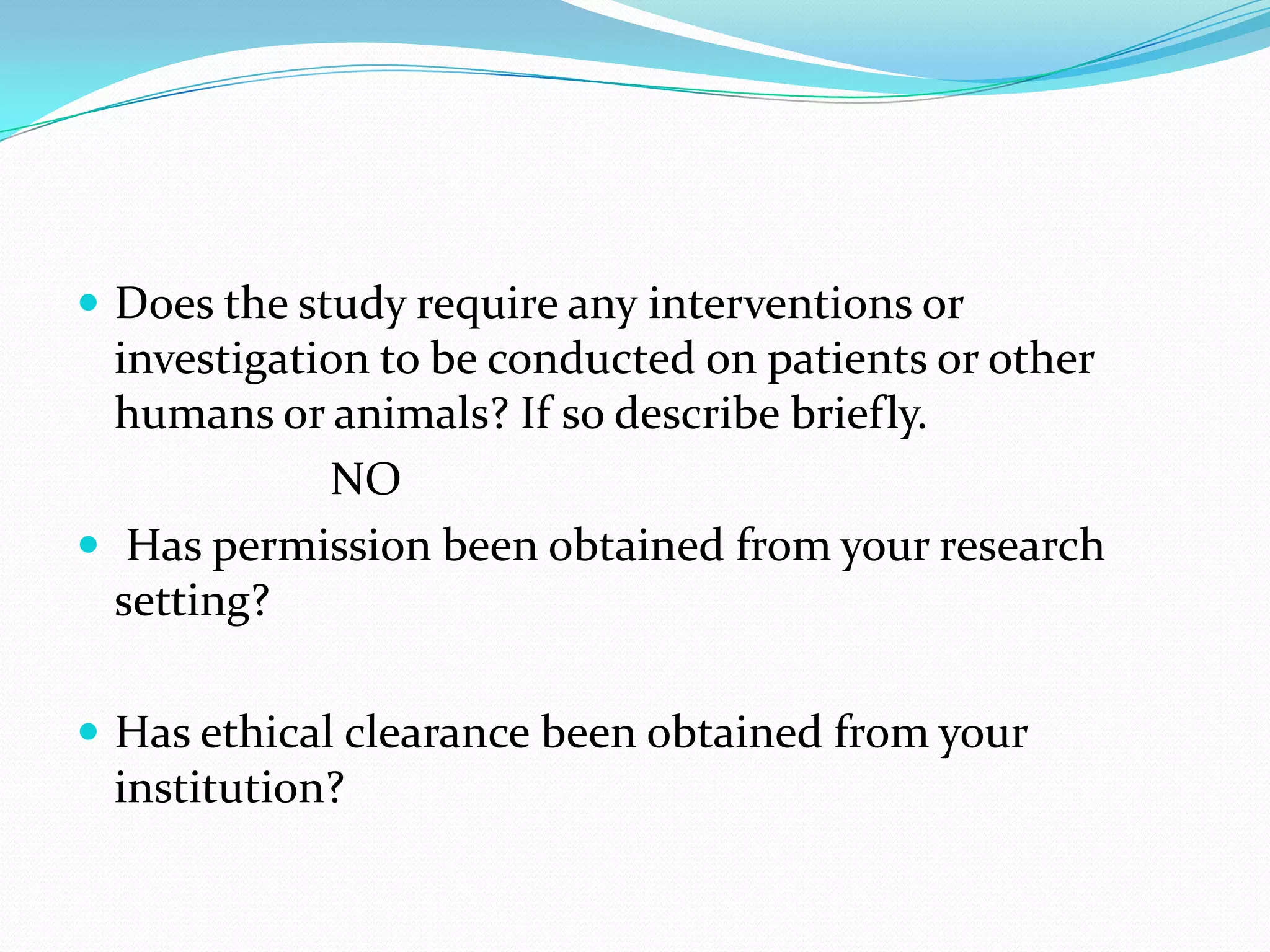  Does the study require any interventions or
investigation to be conducted on patients or other
humans or animals? If so describe briefly.
NO
 Has permission been obtained from your research
setting?
 Has ethical clearance been obtained from your
institution?
 