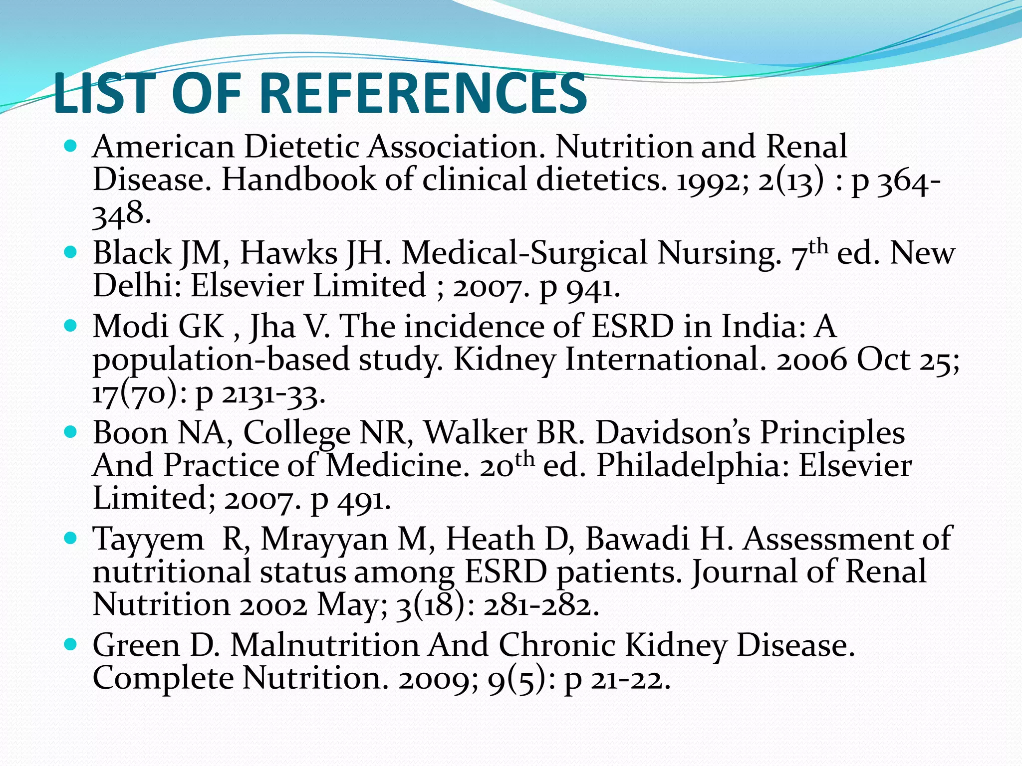 LIST OF REFERENCES
 American Dietetic Association. Nutrition and Renal
Disease. Handbook of clinical dietetics. 1992; 2(13) : p 364-
348.
 Black JM, Hawks JH. Medical-Surgical Nursing. 7th ed. New
Delhi: Elsevier Limited ; 2007. p 941.
 Modi GK , Jha V. The incidence of ESRD in India: A
population-based study. Kidney International. 2006 Oct 25;
17(70): p 2131-33.
 Boon NA, College NR, Walker BR. Davidson’s Principles
And Practice of Medicine. 20th ed. Philadelphia: Elsevier
Limited; 2007. p 491.
 Tayyem R, Mrayyan M, Heath D, Bawadi H. Assessment of
nutritional status among ESRD patients. Journal of Renal
Nutrition 2002 May; 3(18): 281-282.
 Green D. Malnutrition And Chronic Kidney Disease.
Complete Nutrition. 2009; 9(5): p 21-22.
 
