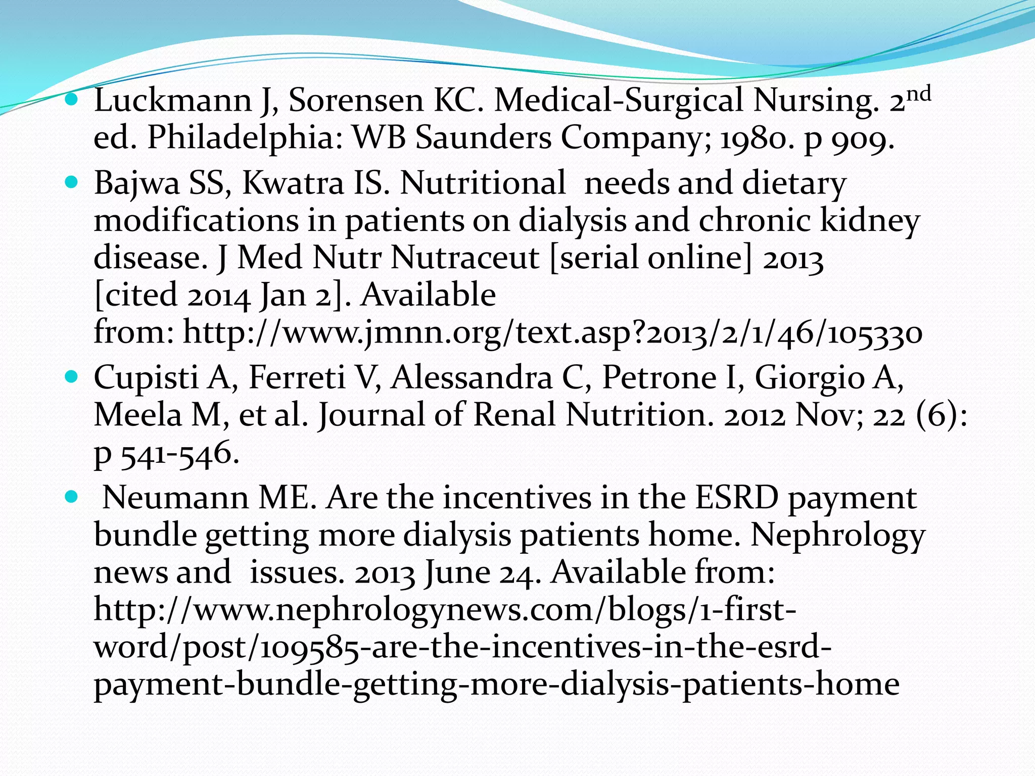  Luckmann J, Sorensen KC. Medical-Surgical Nursing. 2nd
ed. Philadelphia: WB Saunders Company; 1980. p 909.
 Bajwa SS, Kwatra IS. Nutritional needs and dietary
modifications in patients on dialysis and chronic kidney
disease. J Med Nutr Nutraceut [serial online] 2013
[cited 2014 Jan 2]. Available
from: http://www.jmnn.org/text.asp?2013/2/1/46/105330
 Cupisti A, Ferreti V, Alessandra C, Petrone I, Giorgio A,
Meela M, et al. Journal of Renal Nutrition. 2012 Nov; 22 (6):
p 541-546.
 Neumann ME. Are the incentives in the ESRD payment
bundle getting more dialysis patients home. Nephrology
news and issues. 2013 June 24. Available from:
http://www.nephrologynews.com/blogs/1-first-
word/post/109585-are-the-incentives-in-the-esrd-
payment-bundle-getting-more-dialysis-patients-home
 