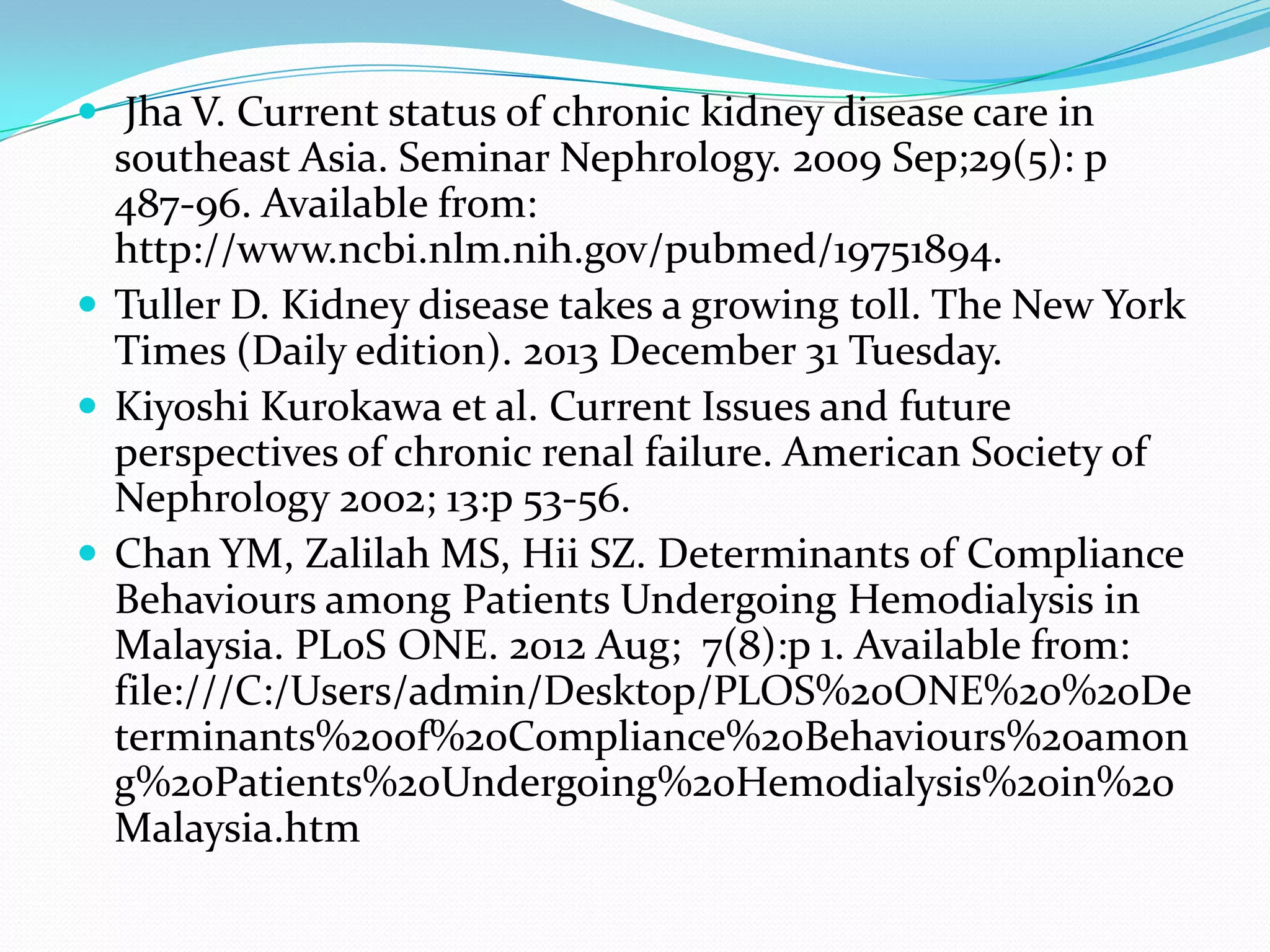  Jha V. Current status of chronic kidney disease care in
southeast Asia. Seminar Nephrology. 2009 Sep;29(5): p
487-96. Available from:
http://www.ncbi.nlm.nih.gov/pubmed/19751894.
 Tuller D. Kidney disease takes a growing toll. The New York
Times (Daily edition). 2013 December 31 Tuesday.
 Kiyoshi Kurokawa et al. Current Issues and future
perspectives of chronic renal failure. American Society of
Nephrology 2002; 13:p 53-56.
 Chan YM, Zalilah MS, Hii SZ. Determinants of Compliance
Behaviours among Patients Undergoing Hemodialysis in
Malaysia. PLoS ONE. 2012 Aug; 7(8):p 1. Available from:
file:///C:/Users/admin/Desktop/PLOS%20ONE%20%20De
terminants%20of%20Compliance%20Behaviours%20amon
g%20Patients%20Undergoing%20Hemodialysis%20in%20
Malaysia.htm
 