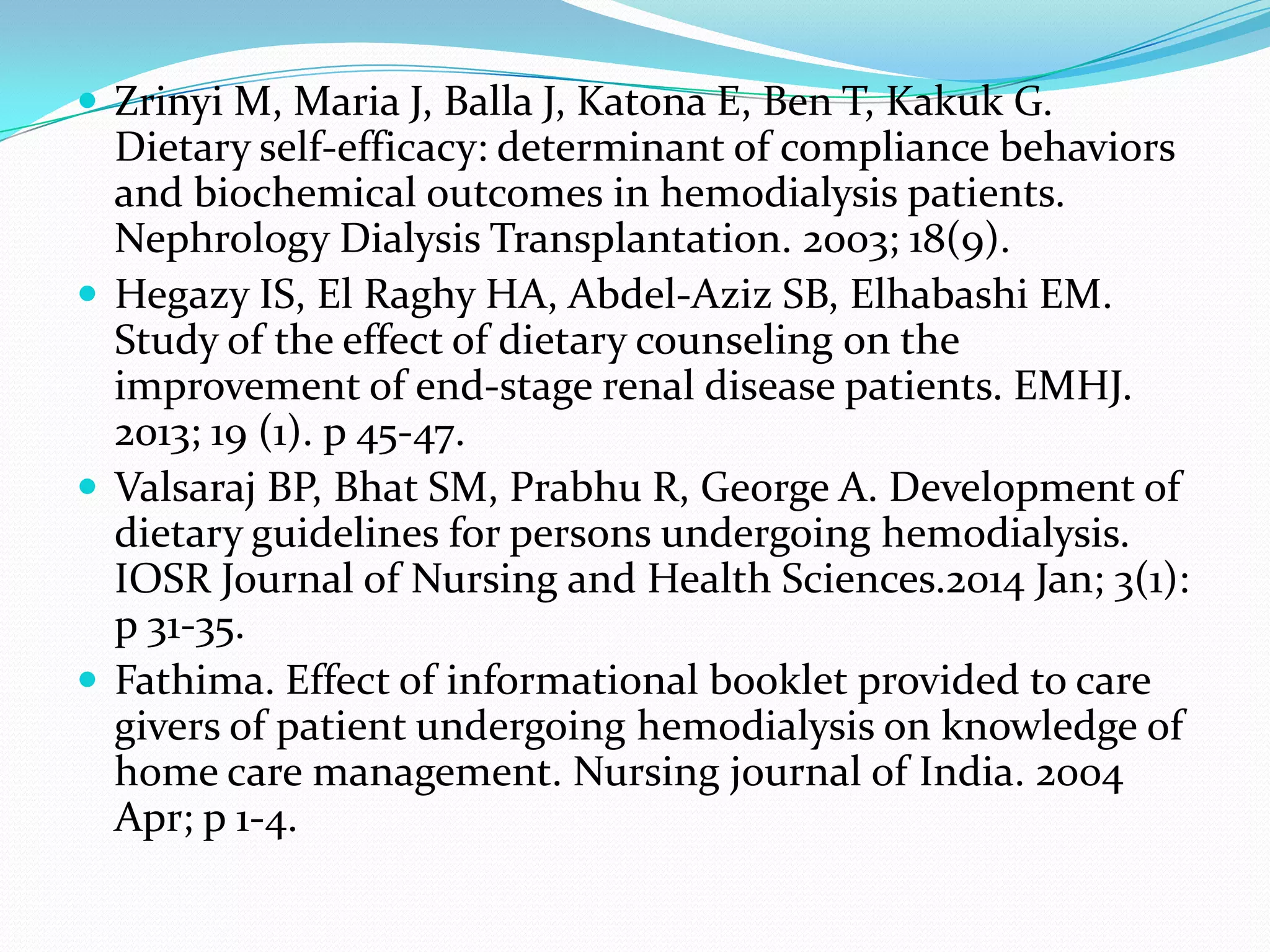  Zrinyi M, Maria J, Balla J, Katona E, Ben T, Kakuk G.
Dietary self-efficacy: determinant of compliance behaviors
and biochemical outcomes in hemodialysis patients.
Nephrology Dialysis Transplantation. 2003; 18(9).
 Hegazy IS, El Raghy HA, Abdel-Aziz SB, Elhabashi EM.
Study of the effect of dietary counseling on the
improvement of end-stage renal disease patients. EMHJ.
2013; 19 (1). p 45-47.
 Valsaraj BP, Bhat SM, Prabhu R, George A. Development of
dietary guidelines for persons undergoing hemodialysis.
IOSR Journal of Nursing and Health Sciences.2014 Jan; 3(1):
p 31-35.
 Fathima. Effect of informational booklet provided to care
givers of patient undergoing hemodialysis on knowledge of
home care management. Nursing journal of India. 2004
Apr; p 1-4.
 