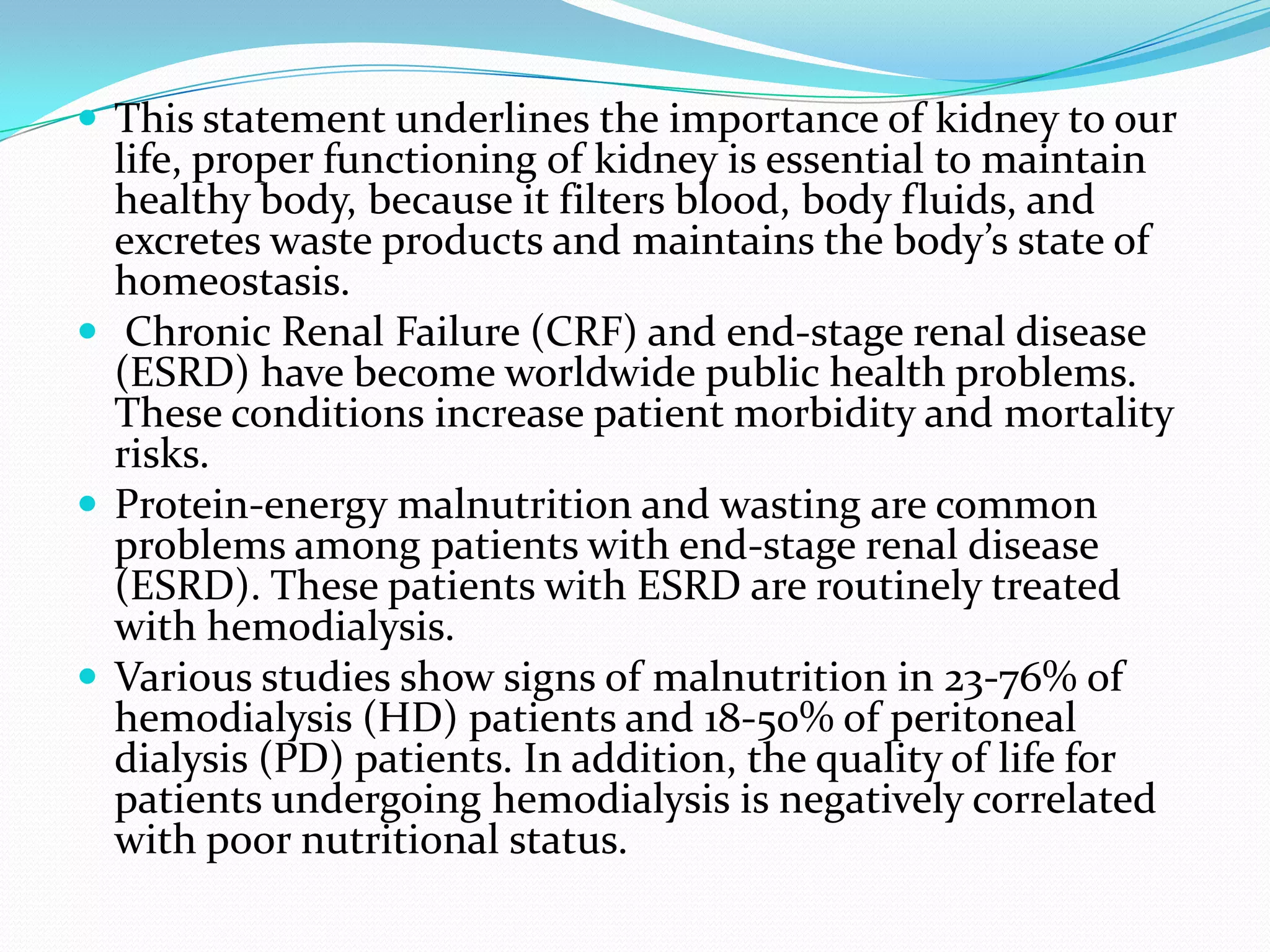  This statement underlines the importance of kidney to our
life, proper functioning of kidney is essential to maintain
healthy body, because it filters blood, body fluids, and
excretes waste products and maintains the body’s state of
homeostasis.
 Chronic Renal Failure (CRF) and end-stage renal disease
(ESRD) have become worldwide public health problems.
These conditions increase patient morbidity and mortality
risks.
 Protein-energy malnutrition and wasting are common
problems among patients with end-stage renal disease
(ESRD). These patients with ESRD are routinely treated
with hemodialysis.
 Various studies show signs of malnutrition in 23-76% of
hemodialysis (HD) patients and 18-50% of peritoneal
dialysis (PD) patients. In addition, the quality of life for
patients undergoing hemodialysis is negatively correlated
with poor nutritional status.
 