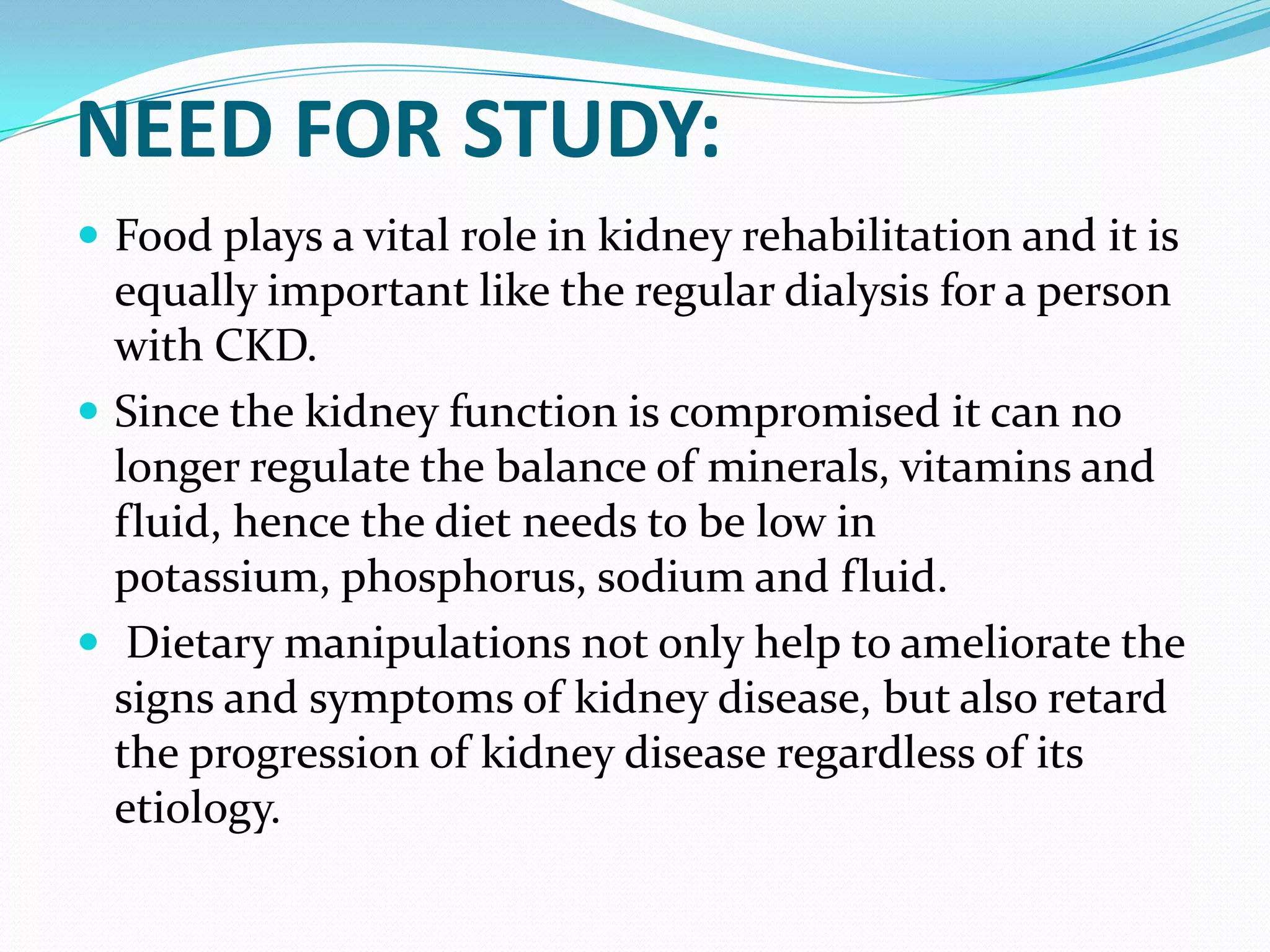 NEED FOR STUDY:
 Food plays a vital role in kidney rehabilitation and it is
equally important like the regular dialysis for a person
with CKD.
 Since the kidney function is compromised it can no
longer regulate the balance of minerals, vitamins and
fluid, hence the diet needs to be low in
potassium, phosphorus, sodium and fluid.
 Dietary manipulations not only help to ameliorate the
signs and symptoms of kidney disease, but also retard
the progression of kidney disease regardless of its
etiology.
 