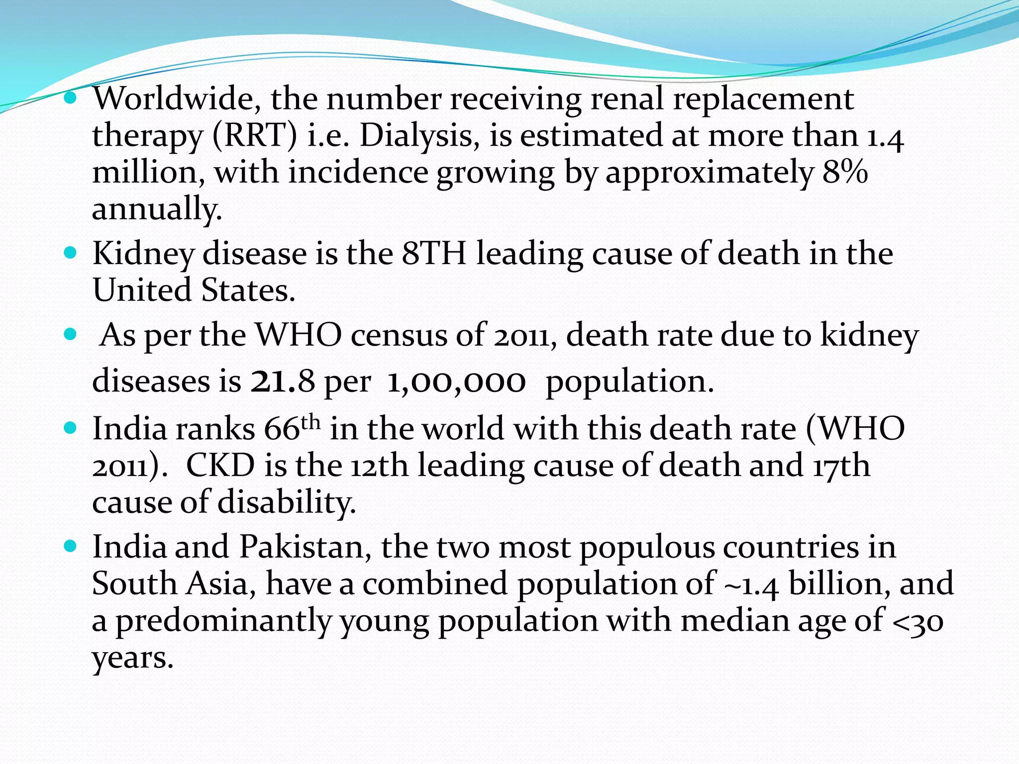  Worldwide, the number receiving renal replacement
therapy (RRT) i.e. Dialysis, is estimated at more than 1.4
million, with incidence growing by approximately 8%
annually.
 Kidney disease is the 8TH leading cause of death in the
United States.
 As per the WHO census of 2011, death rate due to kidney
diseases is 21.8 per 1,00,000 population.
 India ranks 66th in the world with this death rate (WHO
2011). CKD is the 12th leading cause of death and 17th
cause of disability.
 India and Pakistan, the two most populous countries in
South Asia, have a combined population of ~1.4 billion, and
a predominantly young population with median age of <30
years.
 
