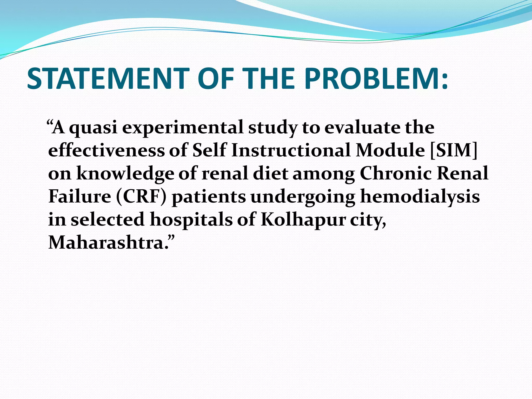 STATEMENT OF THE PROBLEM:
“A quasi experimental study to evaluate the
effectiveness of Self Instructional Module [SIM]
on knowledge of renal diet among Chronic Renal
Failure (CRF) patients undergoing hemodialysis
in selected hospitals of Kolhapur city,
Maharashtra.”
 