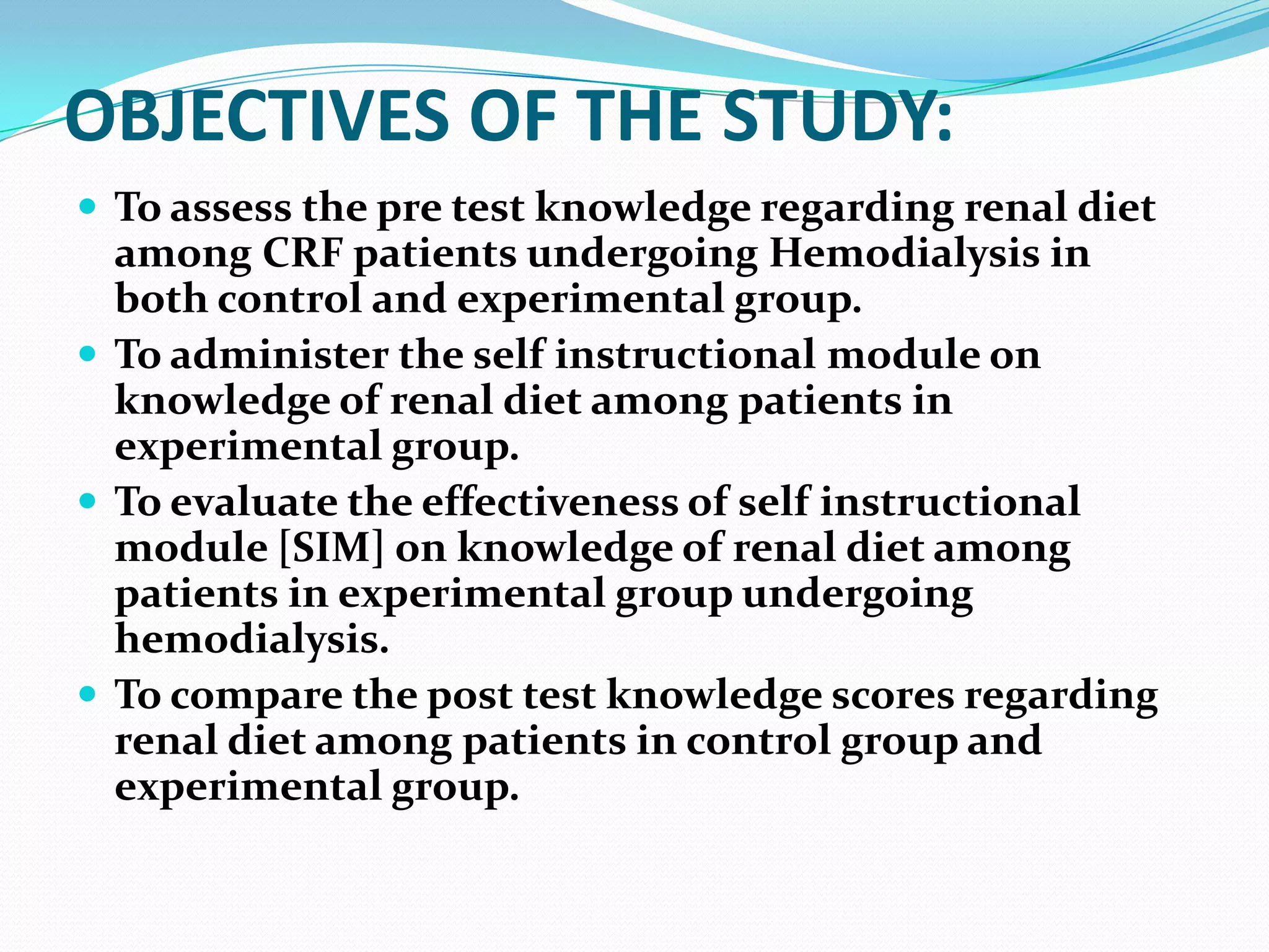 OBJECTIVES OF THE STUDY:
 To assess the pre test knowledge regarding renal diet
among CRF patients undergoing Hemodialysis in
both control and experimental group.
 To administer the self instructional module on
knowledge of renal diet among patients in
experimental group.
 To evaluate the effectiveness of self instructional
module [SIM] on knowledge of renal diet among
patients in experimental group undergoing
hemodialysis.
 To compare the post test knowledge scores regarding
renal diet among patients in control group and
experimental group.
 