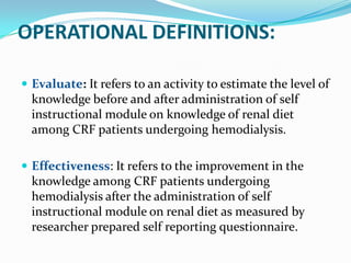 OPERATIONAL DEFINITIONS:
 Evaluate: It refers to an activity to estimate the level of
knowledge before and after administration of self
instructional module on knowledge of renal diet
among CRF patients undergoing hemodialysis.
 Effectiveness: It refers to the improvement in the
knowledge among CRF patients undergoing
hemodialysis after the administration of self
instructional module on renal diet as measured by
researcher prepared self reporting questionnaire.
 