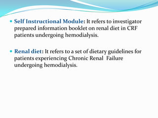  Self Instructional Module: It refers to investigator
prepared information booklet on renal diet in CRF
patients undergoing hemodialysis.
 Renal diet: It refers to a set of dietary guidelines for
patients experiencing Chronic Renal Failure
undergoing hemodialysis.
 