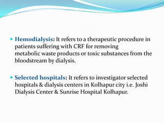  Hemodialysis: It refers to a therapeutic procedure in
patients suffering with CRF for removing
metabolic waste products or toxic substances from the
bloodstream by dialysis.
 Selected hospitals: It refers to investigator selected
hospitals & dialysis centers in Kolhapur city i.e. Joshi
Dialysis Center & Sunrise Hospital Kolhapur.
 