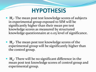 HYPOTHESIS
 H1- The mean post test knowledge scores of subjects
in experimental group exposed to SIM will be
significantly higher than their mean pre test
knowledge scores as measured by structured
knowledge questionnaire at 0.05 level of significance.
 H2- The mean post test knowledge scores of the
experimental group will be significantly higher than
the control group.
 H0- There will be no significant difference in the
mean post test knowledge scores of control group and
experimental group.
 