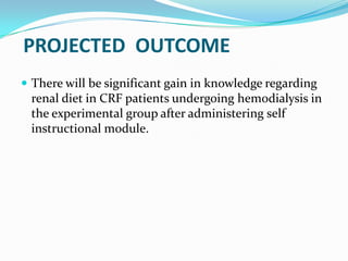 PROJECTED OUTCOME
 There will be significant gain in knowledge regarding
renal diet in CRF patients undergoing hemodialysis in
the experimental group after administering self
instructional module.
 