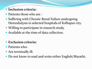  Inclusion criteria:
 Patients those who are :
 Suffering with Chronic Renal Failure undergoing
Hemodialysis in selected hospitals of Kolhapur city.
 Willing to participate in research study.
 Available at the time of data collection.
 Exclusion criteria:
 Patients who:
 Are terminally ill.
 Do not know to read and write either English/Marathi.
 
