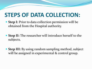 STEPS OF DATA COLLECTION:
 Step I: Prior to data collection permission will be
obtained from the Hospital authority.
 Step II: The researcher will introduce herself to the
subjects.
 Step III: By using random sampling method, subject
will be assigned in experimental & control group.
 