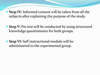  Step IV: Informed consent will be taken from all the
subjects after explaining the purpose of the study.
 Step V: Pre test will be conducted by using structured
knowledge questionnaire for both groups.
 Step VI: Self instructional module will be
administered to the experimental group.
 