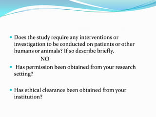  Does the study require any interventions or
investigation to be conducted on patients or other
humans or animals? If so describe briefly.
NO
 Has permission been obtained from your research
setting?
 Has ethical clearance been obtained from your
institution?
 