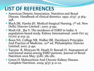 LIST OF REFERENCES
 American Dietetic Association. Nutrition and Renal
Disease. Handbook of clinical dietetics. 1992; 2(13) : p 364-
348.
 Black JM, Hawks JH. Medical-Surgical Nursing. 7th ed. New
Delhi: Elsevier Limited ; 2007. p 941.
 Modi GK , Jha V. The incidence of ESRD in India: A
population-based study. Kidney International. 2006 Oct 25;
17(70): p 2131-33.
 Boon NA, College NR, Walker BR. Davidson’s Principles
And Practice of Medicine. 20th ed. Philadelphia: Elsevier
Limited; 2007. p 491.
 Tayyem R, Mrayyan M, Heath D, Bawadi H. Assessment of
nutritional status among ESRD patients. Journal of Renal
Nutrition 2002 May; 3(18): 281-282.
 Green D. Malnutrition And Chronic Kidney Disease.
Complete Nutrition. 2009; 9(5): p 21-22.
 