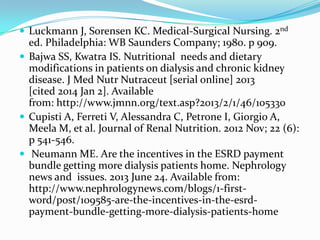  Luckmann J, Sorensen KC. Medical-Surgical Nursing. 2nd
ed. Philadelphia: WB Saunders Company; 1980. p 909.
 Bajwa SS, Kwatra IS. Nutritional needs and dietary
modifications in patients on dialysis and chronic kidney
disease. J Med Nutr Nutraceut [serial online] 2013
[cited 2014 Jan 2]. Available
from: http://www.jmnn.org/text.asp?2013/2/1/46/105330
 Cupisti A, Ferreti V, Alessandra C, Petrone I, Giorgio A,
Meela M, et al. Journal of Renal Nutrition. 2012 Nov; 22 (6):
p 541-546.
 Neumann ME. Are the incentives in the ESRD payment
bundle getting more dialysis patients home. Nephrology
news and issues. 2013 June 24. Available from:
http://www.nephrologynews.com/blogs/1-first-
word/post/109585-are-the-incentives-in-the-esrd-
payment-bundle-getting-more-dialysis-patients-home
 