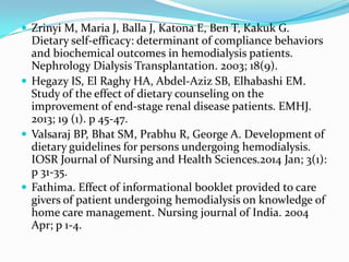  Zrinyi M, Maria J, Balla J, Katona E, Ben T, Kakuk G.
Dietary self-efficacy: determinant of compliance behaviors
and biochemical outcomes in hemodialysis patients.
Nephrology Dialysis Transplantation. 2003; 18(9).
 Hegazy IS, El Raghy HA, Abdel-Aziz SB, Elhabashi EM.
Study of the effect of dietary counseling on the
improvement of end-stage renal disease patients. EMHJ.
2013; 19 (1). p 45-47.
 Valsaraj BP, Bhat SM, Prabhu R, George A. Development of
dietary guidelines for persons undergoing hemodialysis.
IOSR Journal of Nursing and Health Sciences.2014 Jan; 3(1):
p 31-35.
 Fathima. Effect of informational booklet provided to care
givers of patient undergoing hemodialysis on knowledge of
home care management. Nursing journal of India. 2004
Apr; p 1-4.
 