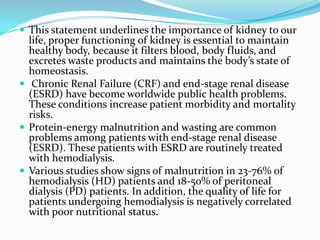  This statement underlines the importance of kidney to our
life, proper functioning of kidney is essential to maintain
healthy body, because it filters blood, body fluids, and
excretes waste products and maintains the body’s state of
homeostasis.
 Chronic Renal Failure (CRF) and end-stage renal disease
(ESRD) have become worldwide public health problems.
These conditions increase patient morbidity and mortality
risks.
 Protein-energy malnutrition and wasting are common
problems among patients with end-stage renal disease
(ESRD). These patients with ESRD are routinely treated
with hemodialysis.
 Various studies show signs of malnutrition in 23-76% of
hemodialysis (HD) patients and 18-50% of peritoneal
dialysis (PD) patients. In addition, the quality of life for
patients undergoing hemodialysis is negatively correlated
with poor nutritional status.
 