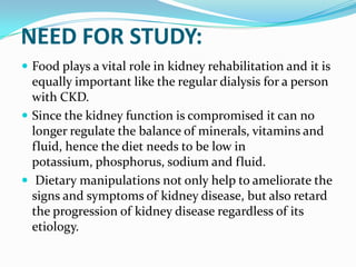 NEED FOR STUDY:
 Food plays a vital role in kidney rehabilitation and it is
equally important like the regular dialysis for a person
with CKD.
 Since the kidney function is compromised it can no
longer regulate the balance of minerals, vitamins and
fluid, hence the diet needs to be low in
potassium, phosphorus, sodium and fluid.
 Dietary manipulations not only help to ameliorate the
signs and symptoms of kidney disease, but also retard
the progression of kidney disease regardless of its
etiology.
 