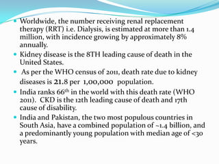  Worldwide, the number receiving renal replacement
therapy (RRT) i.e. Dialysis, is estimated at more than 1.4
million, with incidence growing by approximately 8%
annually.
 Kidney disease is the 8TH leading cause of death in the
United States.
 As per the WHO census of 2011, death rate due to kidney
diseases is 21.8 per 1,00,000 population.
 India ranks 66th in the world with this death rate (WHO
2011). CKD is the 12th leading cause of death and 17th
cause of disability.
 India and Pakistan, the two most populous countries in
South Asia, have a combined population of ~1.4 billion, and
a predominantly young population with median age of <30
years.
 
