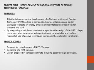 PROJECT TITLE : REDEVLOPMENT OF NATIONAL INSTITUTE OF FASHION
TECHNOLOGY , VARANASI
PURPOSE :-
• This thesis focuses on the development of a National Institute of Fashion
Technology (NIFT) college in composite climate, utilizing passive design
strategies to create an energy-efficient and comfortable environment for
students and staff.
• By integrating principles of passive strategies into the design of the NIFT college,
the project aims to serve as a design that must be adaptable and resilient,
making full use of passive techniques to manage these climatic variations.
PROJECT SCOPE :-
• Proposal for redevlopment of NIFT , Varanasi.
• Designing of a NIFT campus.
• Design proposed in composite climate including passive design strategies.
 