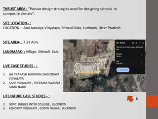 THRUST AREA : “Passive design strategies used for designing schools in
composite climate”.
SITE LOCATION - :
LOCATION- : Atal Awasiya Vidyalaya, Sithauli Kala, Lucknow, Uttar Pradesh
SITE AREA- : 7.21 Acre
LANDMARK- : Village, Sithauli Kala
LIVE CASE STUDIES - :
1. JAI PRAKASH NARAYAN SARVODAYA
VIDYALAYA
2. RANE VIDYALAYA , THEERAM PALAYAM ,
TAMIL NADU
LITERATURE CASE STUDIES - :
2. GOVT. JUBLIEE INTER COLLEGE , LUCKNOW
3. KENDRIYA VIDYALAYA , GOMTI NAGAR , LUCKNOW
N
 