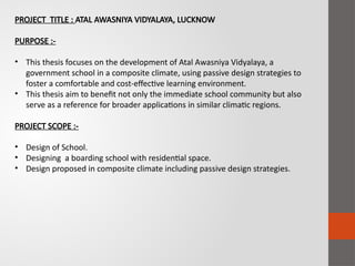 PROJECT TITLE : ATAL AWASNIYA VIDYALAYA, LUCKNOW
PURPOSE :-
• This thesis focuses on the development of Atal Awasniya Vidyalaya, a
government school in a composite climate, using passive design strategies to
foster a comfortable and cost-effective learning environment.
• This thesis aim to benefit not only the immediate school community but also
serve as a reference for broader applications in similar climatic regions.
PROJECT SCOPE :-
• Design of School.
• Designing a boarding school with residential space.
• Design proposed in composite climate including passive design strategies.
 