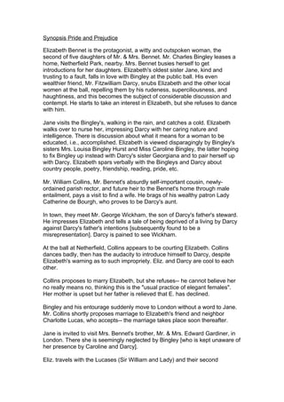 Synopsis Pride and Prejudice

Elizabeth Bennet is the protagonist, a witty and outspoken woman, the
second of five daughters of Mr. & Mrs. Bennet. Mr. Charles Bingley leases a
home, Netherfield Park, nearby. Mrs. Bennet busies herself to get
introductions for her daughters. Elizabeth's oldest sister Jane, kind and
trusting to a fault, falls in love with Bingley at the public ball. His even
wealthier friend, Mr. Fitzwilliam Darcy, snubs Elizabeth and the other local
women at the ball, repelling them by his rudeness, superciliousness, and
haughtiness, and this becomes the subject of considerable discussion and
contempt. He starts to take an interest in Elizabeth, but she refuses to dance
with him.

Jane visits the Bingley's, walking in the rain, and catches a cold. Elizabeth
walks over to nurse her, impressing Darcy with her caring nature and
intelligence. There is discussion about what it means for a woman to be
educated, i.e., accomplished. Elizabeth is viewed disparagingly by Bingley's
sisters Mrs. Louisa Bingley Hurst and Miss Caroline Bingley, the latter hoping
to fix Bingley up instead with Darcy's sister Georgiana and to pair herself up
with Darcy. Elizabeth spars verbally with the Bingleys and Darcy about
country people, poetry, friendship, reading, pride, etc.

Mr. William Collins, Mr. Bennet's absurdly self-important cousin, newly-
ordained parish rector, and future heir to the Bennet's home through male
entailment, pays a visit to find a wife. He brags of his wealthy patron Lady
Catherine de Bourgh, who proves to be Darcy's aunt.

In town, they meet Mr. George Wickham, the son of Darcy's father's steward.
He impresses Elizabeth and tells a tale of being deprived of a living by Darcy
against Darcy's father's intentions [subsequently found to be a
misrepresentation]. Darcy is pained to see Wickham.

At the ball at Netherfield, Collins appears to be courting Elizabeth. Collins
dances badly, then has the audacity to introduce himself to Darcy, despite
Elizabeth's warning as to such impropriety. Eliz. and Darcy are cool to each
other.

Collins proposes to marry Elizabeth, but she refuses-- he cannot believe her
no really means no, thinking this is the "usual practice of elegant females".
Her mother is upset but her father is relieved that E. has declined.

Bingley and his entourage suddenly move to London without a word to Jane.
Mr. Collins shortly proposes marriage to Elizabeth's friend and neighbor
Charlotte Lucas, who accepts-- the marriage takes place soon thereafter.

Jane is invited to visit Mrs. Bennet's brother, Mr. & Mrs. Edward Gardiner, in
London. There she is seemingly neglected by Bingley [who is kept unaware of
her presence by Caroline and Darcy].

Eliz. travels with the Lucases (Sir William and Lady) and their second
 